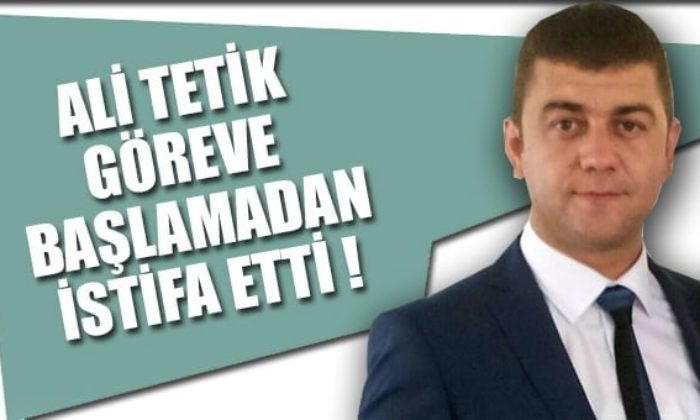 ALİ TETİK GÖREVE BAŞLAMADAN İSTİFA ETTİ